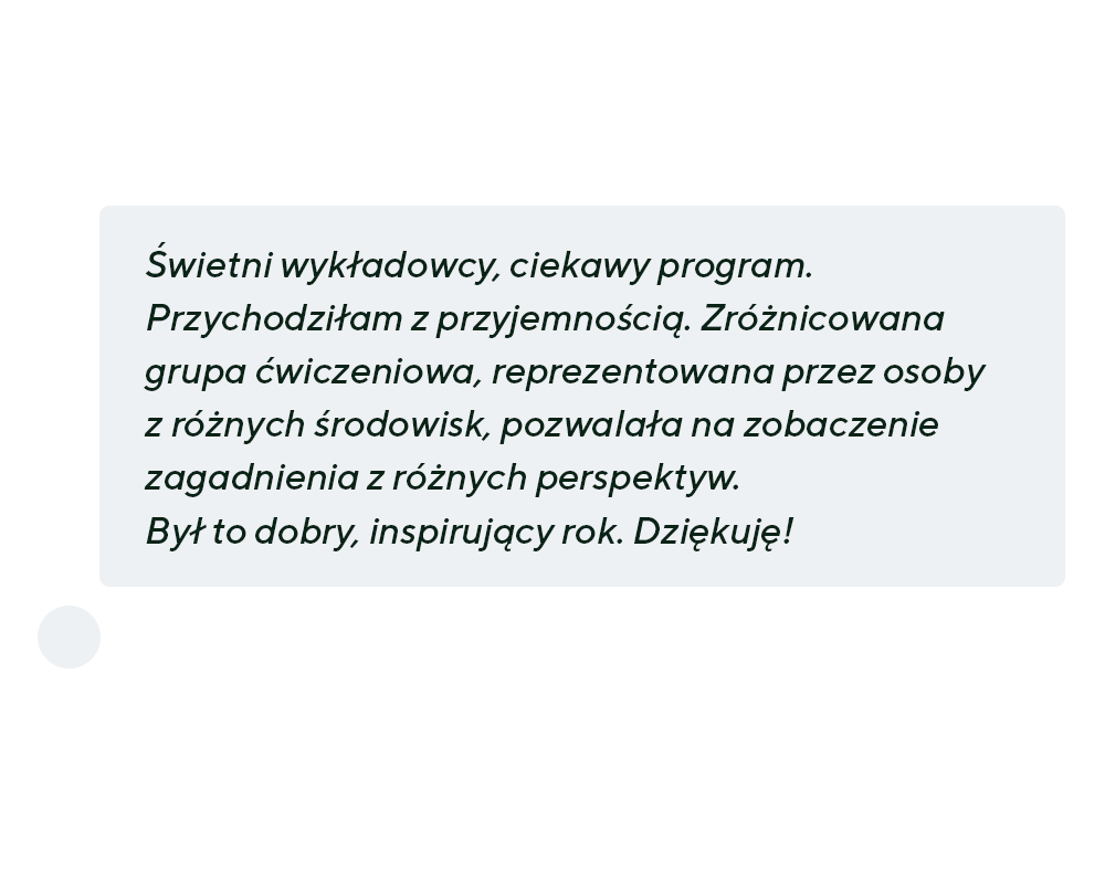 “Świetni wykładowcy, ciekawy program. Przychodziłam z przyjemnością. Zróżnicowana grupa ćwiczeniowa, reprezentowana przez osoby z różnych środowisk, pozwalała na zobaczenie zagadnienia z różnych perspektyw.  Był to dobry, inspirujący rok. Dziękuję!”