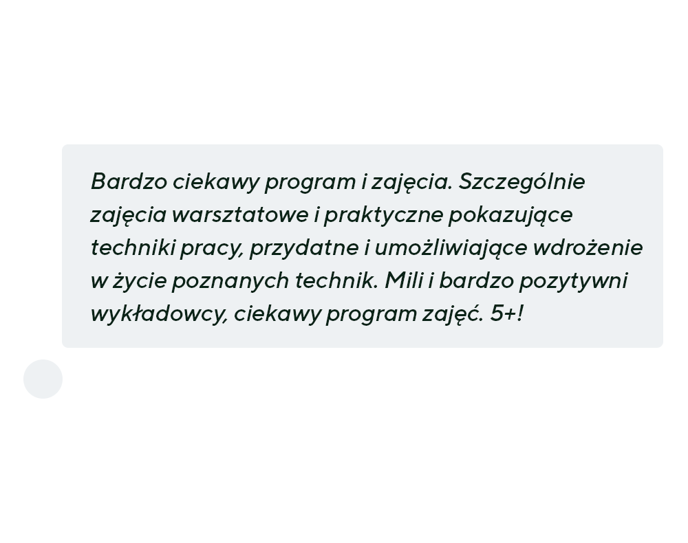 “Bardzo ciekawy program i zajęcia. Szczególnie zajęcia warsztatowe i praktyczne pokazujące techniki pracy, przydatne i umożliwiające wdrożenie w życie poznanych technik. Mili i bardzo pozytywni wykładowcy, ciekawy program zajęć. 5+!”
