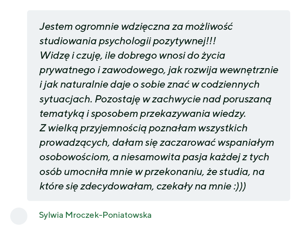 „Jestem ogromnie wdzięczna za możliwość studiowania psychologii pozytywnej!!! Widzę i czuję, ile dobrego wnosi do życia prywatnego i zawodowego, jak rozwija wewnętrznie i jak naturalnie daje o sobie znać w codziennych sytuacjach. Pozostaję w zachwycie nad poruszaną tematyką i sposobem przekazywania wiedzy. Z wielką przyjemnością poznałam wszystkich prowadzących, dałam się zaczarować wspaniałym osobowościom, a niesamowita pasja każdej z tych osób umocniła mnie w przekonaniu, że studia, na które się zdecydowałam, czekały na mnie :)))” - Sylwia Mroczek-Poniatowska