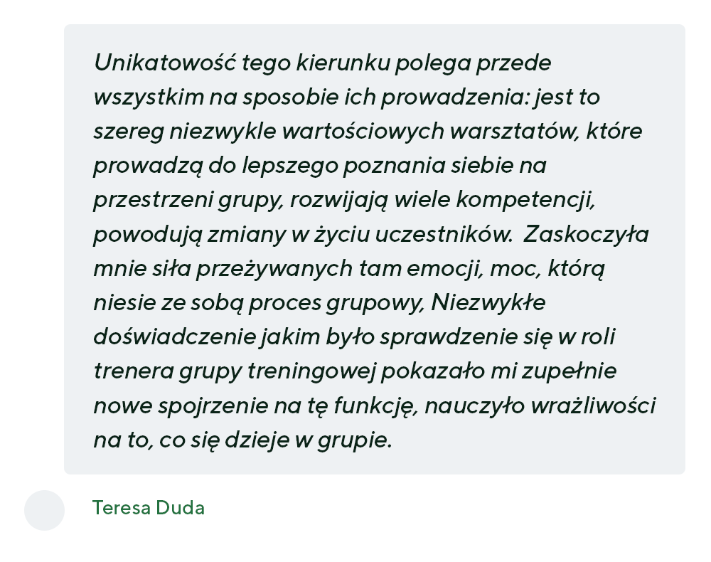 „ Unikatowość tego kierunku polega przede wszystkim na sposobie ich prowadzenia: jest to szereg niezwykle wartościowych warsztatów, które prowadzą do lepszego poznania siebie na przestrzeni grupy, rozwijają wiele kompetencji, powodują zmiany w życiu uczestników.  Zaskoczyła mnie siła przeżywanych tam emocji, moc, którą niesie ze sobą proces grupowy, Niezwykłe doświadczenie jakim było sprawdzenie się w roli trenera grupy treningowej pokazało mi zupełnie nowe spojrzenie na tę funkcję, nauczyło wrażliwości na to, co się dzieje w grupie” - Teresa Duda