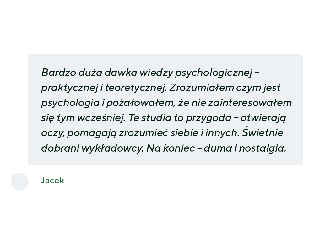 Bardzo duża dawka wiedzy psychologicznej – praktycznej i teoretycznej. Zrozumiałem czym jest psychologia i pożałowałem, że nie zainteresowałem się tym wcześniej. Te studia to przygoda – otwierają oczy, pomagają zrozumieć siebie i innych. Świetnie dobrani wykładowcy. Na koniec – duma i nostalgia. - Jacek