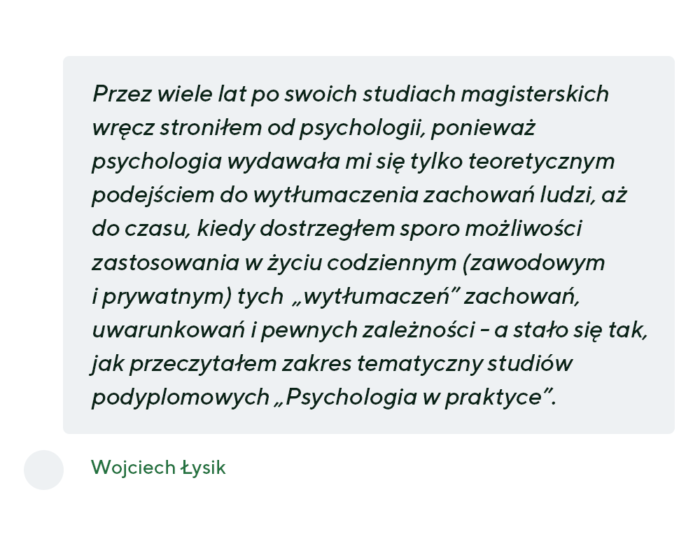 Przez wiele lat po swoich studiach magisterskich wręcz stroniłem od psychologii, ponieważ psychologia wydawała mi się tylko teoretycznym podejściem do wytłumaczenia zachowań ludzi, aż do czasu, kiedy dostrzegłem sporo możliwości zastosowania w życiu codziennym (zawodowym i prywatnym) tych „wytłumaczeń” zachowań, uwarunkowań i pewnych zależności - a stało się tak, jak przeczytałem zakres tematyczny studiów podyplomowych „Psychologia w praktyce”. - Wojciech Łysik